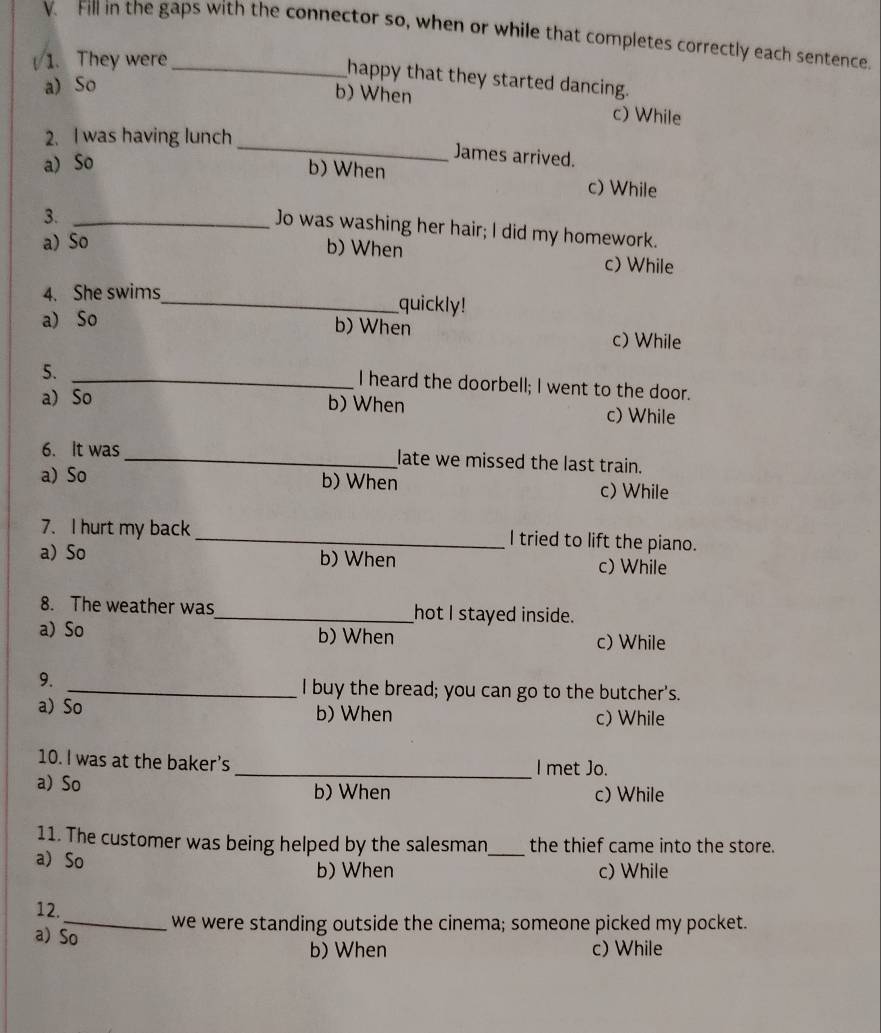 Fill in the gaps with the connector so, when or while that completes correctly each sentence
1. They were_
happy that they started dancing.
a) So
b) When c) While
2. I was having lunch
a) So
_
James arrived.
b) When c) While
3._
Jo was washing her hair; I did my homework.
a) So b) When c) While
4. She swims_
quickly!
a) So b) When c) While
5.
_I heard the doorbell; I went to the door.
a) So b) When c) While
6. It was_ late we missed the last train.
a)So b) When c) While
7. I hurt my back _I tried to lift the piano.
a) So b) When
c) While
8. The weather was_ hot I stayed inside.
a) So b) When c) While
9.
_I buy the bread; you can go to the butcher's.
a) So b) When c) While
10. I was at the baker’s _I met Jo.
a) So b) When c) While
11. The customer was being helped by the salesman_ the thief came into the store.
a So
b) When c) While
12.
_we were standing outside the cinema; someone picked my pocket.
a) So
b) When c) While