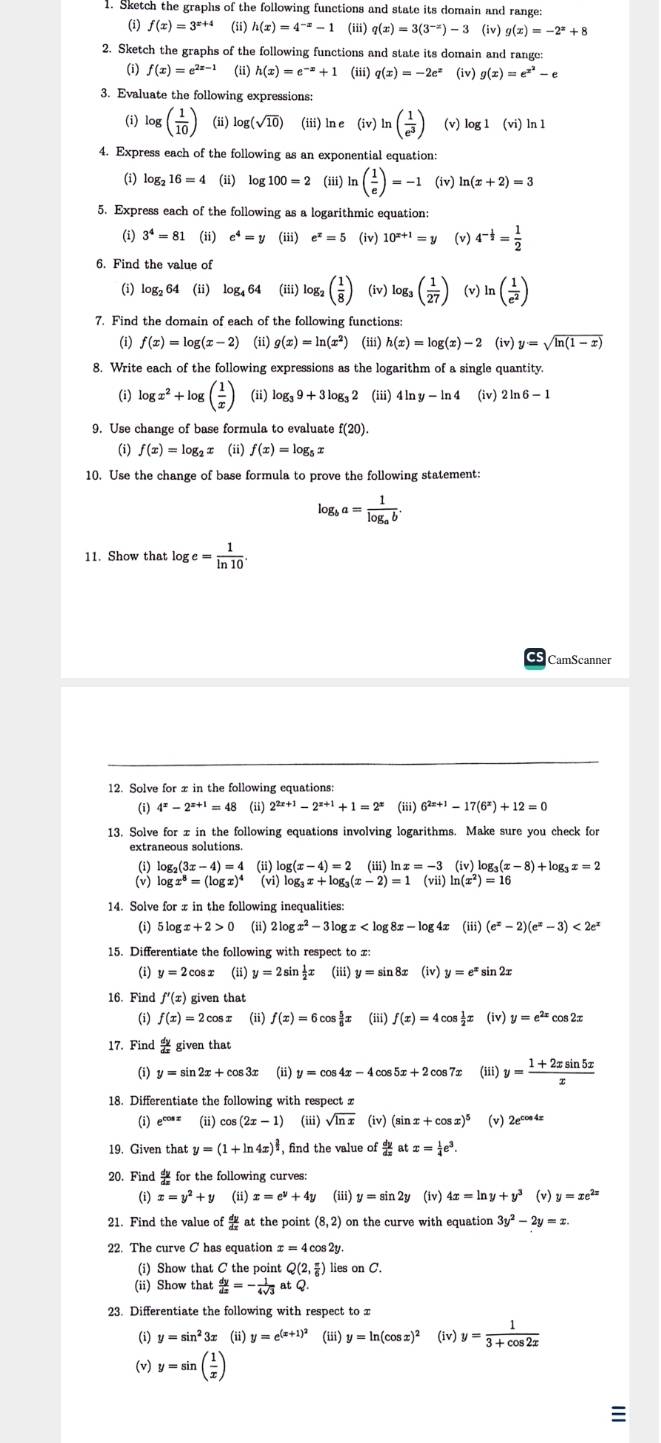 Sketch the graphs of the following functions and state its domain and range:
(i) f(x)=3^(x+4) (ii) h(x)=4^(-x)-1 (iii) q(x)=3(3^(-x))-3 (iv) g(x)=-2^x+8
2. Sketch the graphs of the following functions and state its domain and range:
(i) f(x)=e^(2x-1) (ii) h(x)=e^(-x)+1 (iii) q(x)=-2e^x (iv) g(x)=e^(x^2)-e
3. Evaluate the following expressions:
(i) log ( 1/10 ) (ii) log (sqrt(10)) (iii) ln e (iv)ln ( 1/e^3 ) (v) log 1(vi)ln 1
4. Express each of the following as an exponential equation:
(i) log _216=4 (ii) log 100=2 (iii) ln ( 1/e )=-1 (iv) ln (x+2)=3
5. Express each of the following as a logarithmic equation:
(i) 3^4=81 (ii) e^4=y (iii) e^x=5 (iv) 10^(x+1)=y (v) 4^(-frac 1)2= 1/2 
6. Find the value of
② log _264 (ii) log _464 (iii) log _2( 1/8 ) (iv) log _3( 1/27 ) (v) ln ( 1/e^2 )
7. Find the domain of each of the following functions:
(i) f(x)=log (x-2) i g(x)=ln (x^2) (iii) h(x)=log (x)-2 (iv y=sqrt(ln (1-x))
8. Write each of the following expressions as the logarithm of a single quantity.
(i) log x^2+log ( 1/x ) (ii) log _39+3log _32 (iii) 4ln y-ln 4 (iv) 2ln 6-1
9. Use change of base formula to evaluate f(20).
(i) f(x)=log _2x (ii) f(x)=log _5x
10. Use the change of base formula to prove the following statement:
log _ba=frac 1log _ab.
11. Show that log e= 1/ln 10 .
CamScanner
12. Solve for xin the following equations:
(i) 4^x-2^(x+1)=48 (ii) 2^(2x+1)-2^(x+1)+1=2^x (iii) 6^(2x+1)-17(6^x)+12=0
13. Solve for x in the following equations involving logarithms. Make sure you check for
extraneous solutions.
(i) log₂ _2(3x-4)=4 (ii) log (x-4)=2 (iii) ln x=-3 (iv)b og( x-8)+log _3x=2
(v) log x^8=(log x)^4 (vi) log _3x+log _3(x-2)=1 (vii) ln (x^2)=16
14. Solve for x in the following inequalities:
(i) 5 log x+2>0 (ii) 2log x^2-3log x (iii) (e^x-2)(e^x-3)<2e^x
15. Differentiate the following with respect to x:
(i) y=2cos x (ii) y=2sin  1/2 x (iii) y=sin 8x (iv) y=e^x sin 2x
16. Find f'(x) given that
(i) f(x)=2cos x (ii) f(x)=6cos  5/6 x (iii) f(x)=4cos  1/2 x (iv) y=e^(2x) cos 2π
17. Find  dy/dx giventhat
(i) y=sin 2x+cos 3x (ii) y=cos 4x-4c cos 5x+2cos 7x (iii) y= (1+2xsin 5x)/x 
18. Differentiate the following with respect z
(i) e^(cos x) (ii) cos (2x-1) (iii) sqrt(ln x) (iv) (sin x+cos x)^5 (v) 2e^(cos 4x)
19. Given that y=(1+ln 4x)^ 3/2  , find the value of  dy/dx atx= 1/4 e^3.
20. Find  for the following curves:
(i) x=y^2+y (ii) x=e^y+4y (iii) y=sin 2y (iv) 4x=ln y+y^3 (v) y=xe^(2x)
21. Find the value of  dy/dx a t the point (8,2) on the curve with equation 3y^2-2y=x.
22. The curve C has equation x=4cos 2y
(i) Show that C the point Q(2, π /6 ) lies on C.
(ii) Show that  dy/dx =- 1/4sqrt(3) atQ.
23. Differentiate the following with respect to x
(i) y=sin^2 Bx (ii) y=e^((x+1)^2) (iii) y=ln (cos x)^2 (iv) y= 1/3+cos 2x 
(v) y=sin ( 1/x )