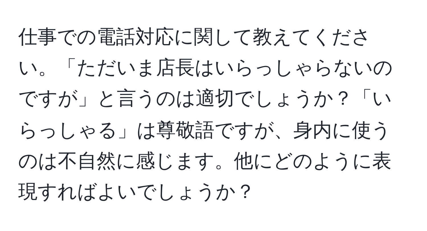 仕事での電話対応に関して教えてください。「ただいま店長はいらっしゃらないのですが」と言うのは適切でしょうか？「いらっしゃる」は尊敬語ですが、身内に使うのは不自然に感じます。他にどのように表現すればよいでしょうか？