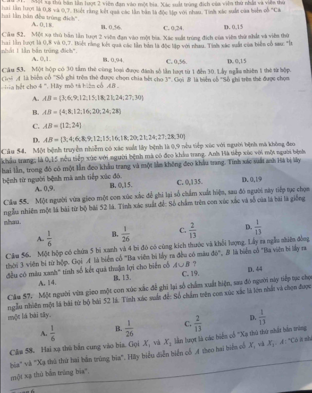 M31. 'Một xạ thủ bản lần lượt 2 viên đạn vào một bia. Xác suất trúng đích của viên thứ nhật và viên thứ
hai lần lượt là 0,8 và 0,7. Biết răng kết quả các lần bãn là độc lập với nhau. Tính xác suất của biến cổ "Cà
hai lần bắn đều trúng đích".
A. 0,18. B. 0,56. C. 0,24. D. 0,15
Câu 52. Một xạ thủ bắn lần lượt 2 viên đạn vào một bia. Xác suất trúng đích của viên thứ nhất và viên thứ
hai lần lượt là 0,8 và 0,7. Biết rằng kết quả các lần bản là độc lập với nhau. Tính xác suất của biển cổ sau: '"Ilt
nhất 1 lần bắn trúng đích".
A. 0,1. B. 0,94. C. 0,56. D. 0,15
Câu 53. Một hộp có 30 tấm thẻ cùng loại được đánh số lần lượt từ 1 đến 30. Lấy ngẫu nhiên 1 thẻ từ hộp.
Gọi4 là biến cố "Số ghi trên thẻ được chọn chia hết cho 3'' * Gọi B là biến cố "Số ghi trên thẻ được chọn
hết cho 4 ". Hãy mô tả biên cổ AB .
A. AB= 3;6;9;12;15;18;21;24;27;30
B. AB= 4;8;12;16;20;24;28
C. AB= 12;24
D. AB= 3;4;6;8;9;12;15;16;18;20;21;24;27;28;30
Câu 54. Một bệnh truyền nhiễm có xác suất lây bệnh là 0,9 nều tiếp xúc với người bệnh mả không đeo
khẩu trang; là 0,15 nếu tiếp xúc với người bệnh mà có đeo khẩu trang. Anh Hà tiếp xúc với một người bệnh
hai lần, trong đó có một lần đeo khẩu trang và một lần không đeo khẩu trang. Tính xác suất anh Hà bị lây
bệnh từ người bệnh mà anh tiếp xúc đó. D. 0,19
A. 0,9. B. 0,15. C. 0,135.
Câu 55. Một người vừa gieo một con xúc xắc để ghi lại số chấm xuất hiện, sau đó người này tiếp tục chọn
ngẫu nhiên một lá bài từ bộ bài 52 lá. Tính xác suất đề: Số chấm trên con xúc xắc và số của lá bài là giống
nhau.
A.  1/6 
B.  1/26  C.  2/13  D.  1/13 
Câu 56. Một hộp có chứa 5 bị xanh và 4 bi đó có cùng kích thước và khối lượng. Lấy ra ngẫu nhiên đồng
thời 3 viên bi từ hộp. Gọi A là biến cố "Ba viên bi lấy ra đều có màu đỏ", B là biến cố "Ba viên bi lấy ra
đều có màu xanh" tính số kết quả thuận lợi cho biến cố A∪ B ?
A. 14. B. 13. C. 19. D. 44
Câu 57. Một người vừa gieo một con xúc xắc để ghi lại số chẩm xuất hiện, sau đó người này tiếp tục chọn
ngẫu nhiên một lá bài từ bộ bài 52 lá. Tính xác suất đề: Số chấm trên con xúc xắc là lớn nhất và chọn được
một lá bài tây.
A.  1/6 
B.  1/26  C.  2/13  D.  1/13 
Câu 58. Hai xạ thủ bắn cung vào bia. Gọi X_1 và X_2 lần lượt là các biển cố "Xạ thủ thứ nhất bắn trúng
bia" và "Xạ thủ thứ hai bắn trúng bia". Hãy biểu diễn biển cố A theo hai biến cổ X_1 và X_1 : A: "Cô ít nhà
một xạ thủ bắn trúng bia".