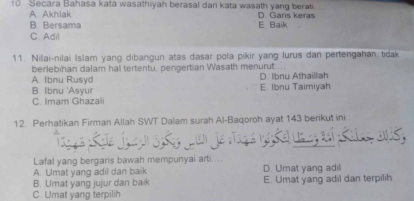 Secara Bahasa kata wasathiyah berasal dari kata wasath yang berati....
A. Akhlak D. Garis keras
B. Bersama E. Baik
C. Adil
11. Nilai-nilai Islam yang dibangun atas dasar pola pikir yang lurus dan pertengahan, tidak
berlebihan dalam hal tertentu, pengertian Wasath menurut....
A. Ibnu Rusyd D. Ibnu Athaillah
B. Ibnu 'Asyur E. Ibnu Taimiyah
C. Imam Ghazali
12. Perhatikan Firman Allah SWT Dalam surah Al-Baqoroh ayat 143 berikut ini :
de jo aan S: s6, qen je Trç a n s er e n, seí sale ovis,
Lafal yang bergaris bawah mempunyai arti....
A. Umat yang adil dan baik D. Umat yang adil
B. Umat yang jujur dan baik E. Umat yang adil dan terpilih
C. Umat yang terpilih