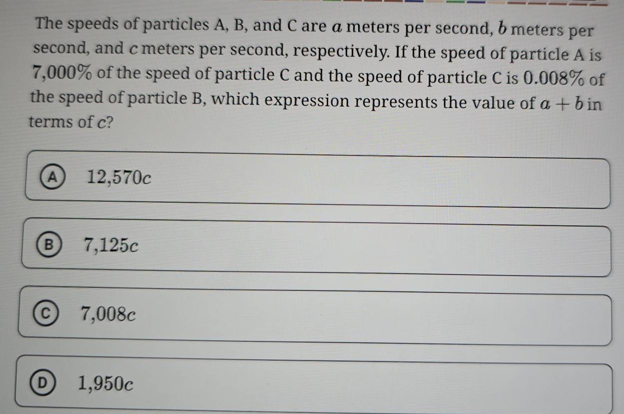 The speeds of particles A, B, and C are a meters per second, b meters per
second, and cmeters per second, respectively. If the speed of particle A is
7,000% of the speed of particle C and the speed of particle C is 0.008% of
the speed of particle B, which expression represents the value of a+b in
terms of c?
Ⓐ 12,570c
B 7,125c
℃ 7,008c
Ⓓ 1,950c