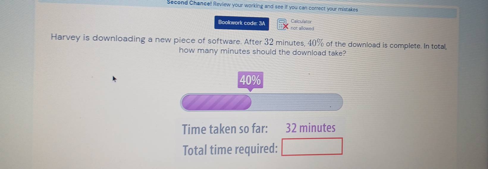 Second Chance! Review your working and see if you can correct your mistakes 
Bookwork code: 3A Calculator 
not allowed 
Harvey is downloading a new piece of software. After 32 minutes, 40% of the download is complete. In total, 
how many minutes should the download take?
40%
Time taken so far: 32 minutes
Total time required: