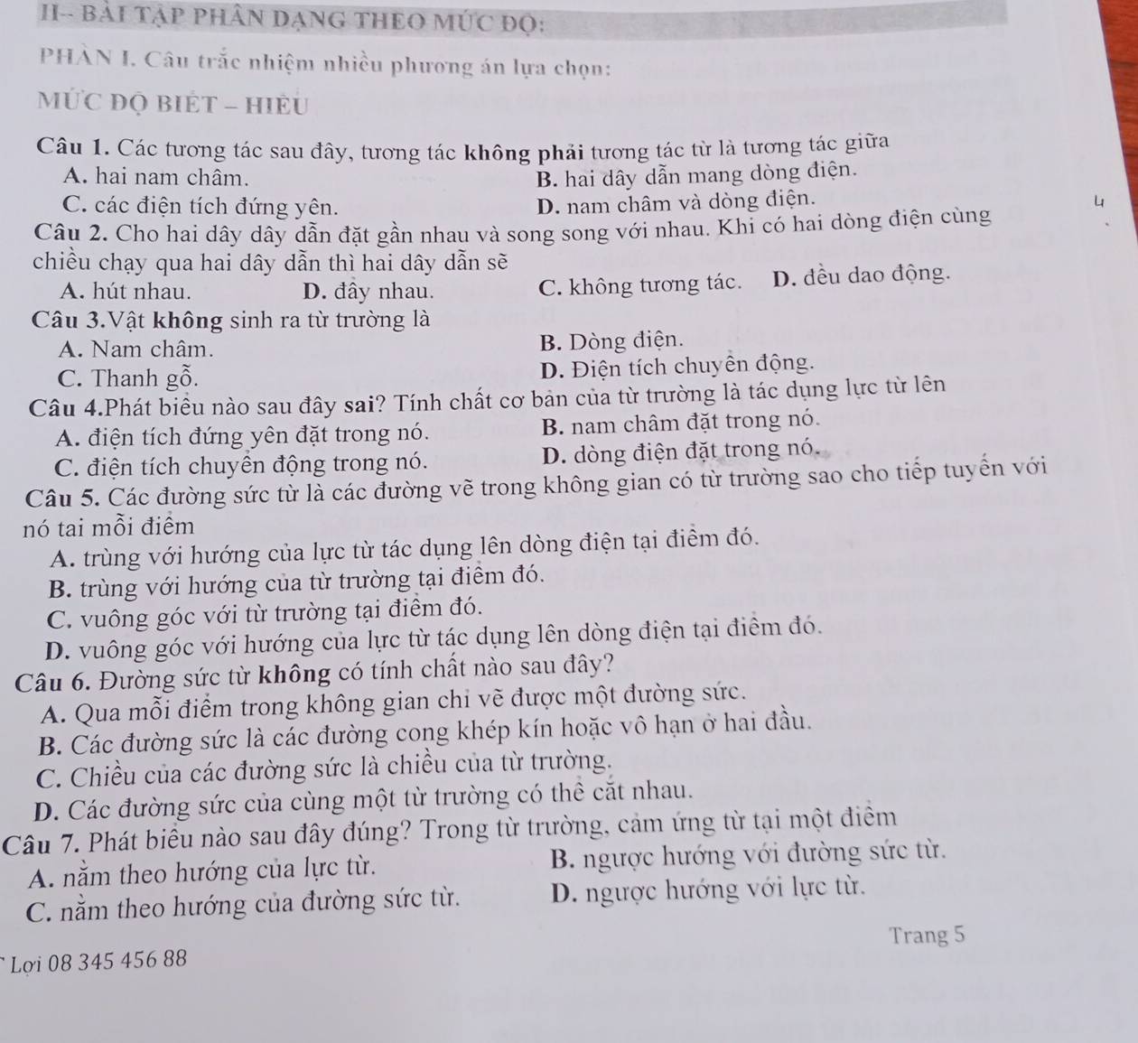 H-- BẢI TậP PHÂN DẠNG THEO MÚC Đọ:
PHÀN I. Câu trắc nhiệm nhiều phương án lựa chọn:
MỨC ĐQ BIÉT - HIÈU
Câu 1. Các tương tác sau đây, tương tác không phải tương tác từ là tương tác giữa
A. hai nam châm. B. hai dây dẫn mang dòng điện.
C. các điện tích đứng yên. D. nam châm và dòng điện.
Câu 2. Cho hai dây dây dẫn đặt gần nhau và song song với nhau. Khi có hai dòng điện cùng
chiều chạy qua hai dây dẫn thì hai dây dẫn sẽ
A. hút nhau. D. đây nhau. C. không tương tác. D. đều dao động.
Câu 3.Vật không sinh ra từ trường là
A. Nam châm. B. Dòng điện.
C. Thanh gỗ. D. Điện tích chuyên động.
Câu 4.Phát biều nào sau đây sai? Tính chất cơ bản của từ trường là tác dụng lực từ lên
A. điện tích đứng yên đặt trong nó. B. nam châm đặt trong nó.
C. điện tích chuyên động trong nó. D. dòng điện đặt trong nó.
Câu 5. Các đường sức từ là các đường vẽ trong không gian có từ trường sao cho tiếp tuyển với
nó tai mỗi điểm
A. trùng với hướng của lực từ tác dụng lên dòng điện tại điểm đó.
B. trùng với hướng của từ trường tại điểm đó.
C. vuông góc với từ trường tại điểm đó.
D. vuông góc với hướng của lực từ tác dụng lên dòng điện tại điểm đó.
Câu 6. Đường sức từ không có tính chất nào sau đây?
A. Qua mỗi điểm trong không gian chi vẽ được một đường sức.
B. Các đường sức là các đường cong khép kín hoặc vô hạn ở hai đầu.
C. Chiều của các đường sức là chiều của từ trường.
D. Các đường sức của cùng một từ trường có thể cắt nhau.
Câu 7. Phát biểu nào sau đây đúng? Trong từ trường, cảm ứng từ tại một điểm
A. nằm theo hướng của lực từ. B. ngược hướng với đường sức từ.
C. nằm theo hướng của đường sức từ. D. ngược hướng với lực từ.
Trang 5
Lợi 08 345 456 88