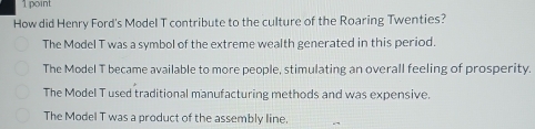How did Henry Ford's Model T contribute to the culture of the Roaring Twenties?
The Model T was a symbol of the extreme wealth generated in this period.
The Model T became available to more people, stimulating an overall feeling of prosperity.
The Model T used traditional manufacturing methods and was expensive.
The Model T was a product of the assembly line.