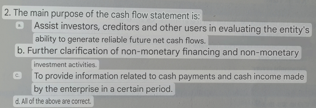 The main purpose of the cash flow statement is:
a. Assist investors, creditors and other users in evaluating the entity's
ability to generate reliable future net cash flows.
b. Further clarification of non-monetary financing and non-monetary
investment activities.
C. To provide information related to cash payments and cash income made
by the enterprise in a certain period.
d. All of the above are correct.