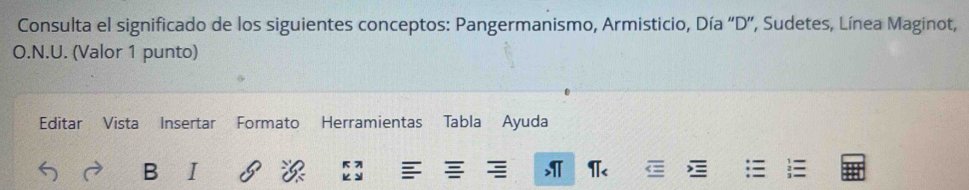 Consulta el significado de los siguientes conceptos: Pangermanismo, Armisticio, Día “D”, Sudetes, Línea Maginot, 
O.N.U. (Valor 1 punto) 
Editar Vista Insertar Formato Herramientas Tabla Ayuda 
B I 
, π<