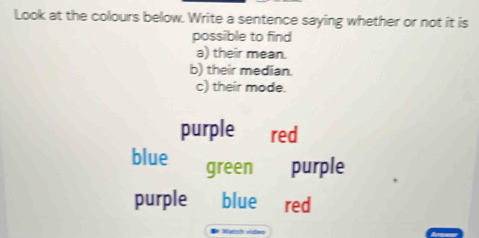 Look at the colours below. Write a sentence saying whether or not it is
possible to find
a) their mean.
b) their median.
c) their mode.
purple red
blue
green purple
purple blue red
Matichn víders