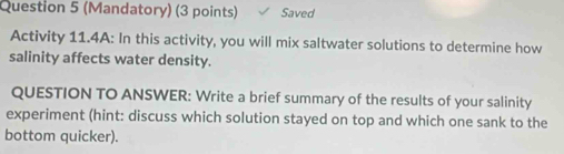 (Mandatory) (3 points) Saved 
Activity 11.4A: In this activity, you will mix saltwater solutions to determine how 
salinity affects water density. 
QUESTION TO ANSWER: Write a brief summary of the results of your salinity 
experiment (hint: discuss which solution stayed on top and which one sank to the 
bottom quicker).