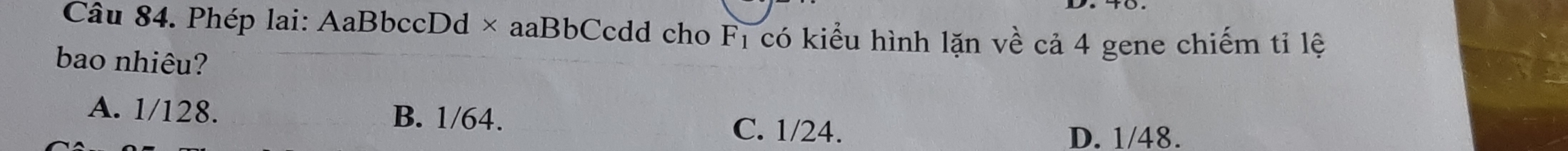 Phép lai: AaBbccDd × aaBbCcdd cho F_1 có kiểu hình lặn về cả 4 gene chiếm tỉ lệ
bao nhiêu?
A. 1/128. B. 1/64.
C. 1/24.
D. 1/48.