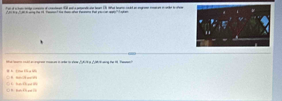 at of a liue bedge conests of crossbeam IOM and a perpendicular beam DN. What beams could an engineer measure in order to show
△ RiN △ MII ussing the HE Theorem? Are there other thesorems that you can apply? Eplain
What beams could an engineer measure in order to show △ KLN 5 △ MUI using the HL Theorem?
A. Dtns overline KH o overline QH
0. thmDQ and u=y
C ft.xh overline KH and overline LAH
D. [5,d] overline KH an ()i