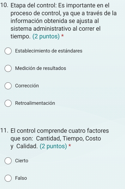 Etapa del control: Es importante en el
proceso de control, ya que a través de la
información obtenida se ajusta al
sistema administrativo al correr el
tiempo. (2 puntos) *
Establecimiento de estándares
Medición de resultados
Corrección
Retroalimentación
11. El control comprende cuatro factores
que son: Cantidad, Tiempo, Costo
y Calidad. (2 puntos) *
Cierto
Falso