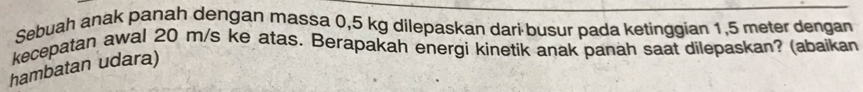 Sebuah anak panah dengan massa 0,5 kg dilepaskan dari busur pada ketinggian 1,5 meter dengan 
kecepatan awal 20 m/s ke atas. Berapakah energi kinetik anak panah saat dilepaskan? (abaikan 
hambatan udara)