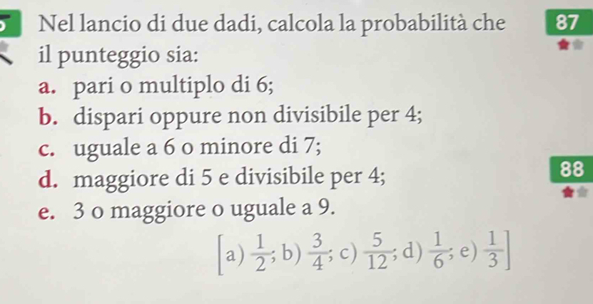 Nel lancio di due dadi, calcola la probabilità che 87
il punteggio sia:
a. pari o multiplo di 6;
b. dispari oppure non divisibile per 4;
c. uguale a 6 o minore di 7;
d. maggiore di 5 e divisibile per 4;
88
e. 3 o maggiore o uguale a 9.
a)  1/2 ;b)  3/4 ; ; c)  5/12 ; d)  1/6 ; e)  1/3 ]