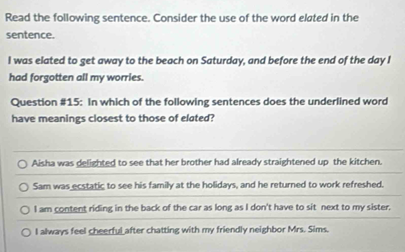 Read the following sentence. Consider the use of the word elated in the
sentence.
I was elated to get away to the beach on Saturday, and before the end of the day I
had forgotten all my worries.
Question #15: In which of the following sentences does the underlined word
have meanings closest to those of elated?
Aisha was delighted to see that her brother had already straightened up the kitchen.
Sam was ecstatic to see his family at the holidays, and he returned to work refreshed.
I am content riding in the back of the car as long as I don't have to sit next to my sister.
I always feel cheerful after chatting with my friendly neighbor Mrs. Sims.