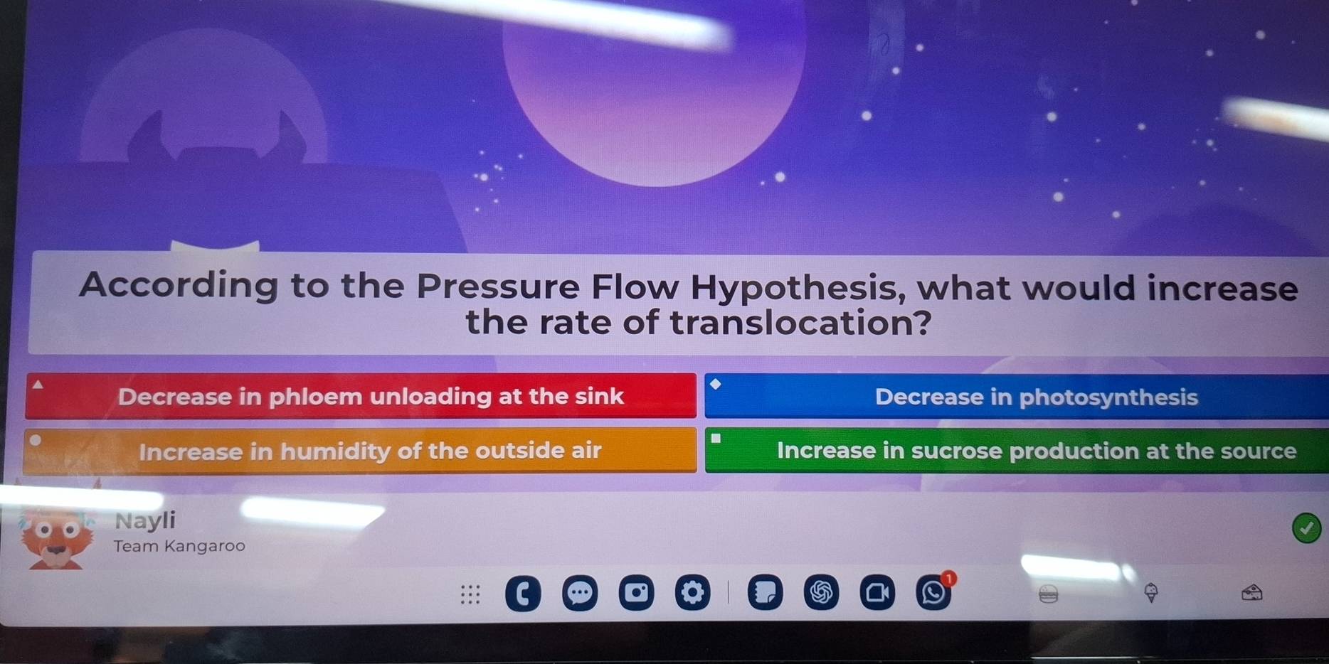 According to the Pressure Flow Hypothesis, what would increase
the rate of translocation?
Decrease in phloem unloading at the sink Decrease in photosynthesis
Increase in humidity of the outside air Increase in sucrose production at the source
Nayli
Team Kangaroo