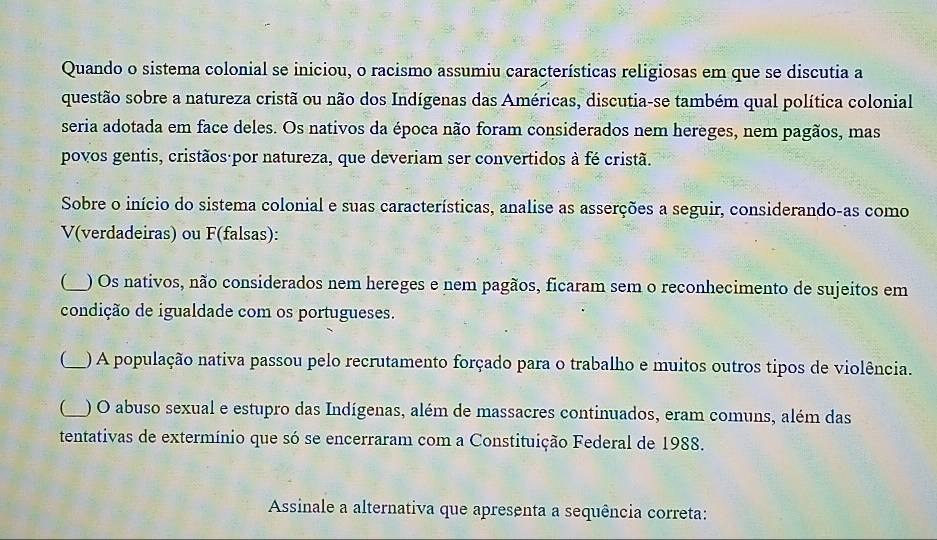 Quando o sistema colonial se iniciou, o racismo assumiu características religiosas em que se discutia a 
questão sobre a natureza cristã ou não dos Indígenas das Américas, discutia-se também qual política colonial 
seria adotada em face deles. Os nativos da época não foram considerados nem hereges, nem pagãos, mas 
povos gentis, cristãos·por natureza, que deveriam ser convertidos à fé cristã. 
Sobre o início do sistema colonial e suas características, analise as asserções a seguir, considerando-as como 
V(verdadeiras) ou F(falsas): 
_) Os nativos, não considerados nem hereges e nem pagãos, ficaram sem o reconhecimento de sujeitos em 
condição de igualdade com os portugueses. 
_) A população nativa passou pelo recrutamento forçado para o trabalho e muitos outros tipos de violência. 
_) O abuso sexual e estupro das Indígenas, além de massacres continuados, eram comuns, além das 
tentativas de extermínio que só se encerraram com a Constituição Federal de 1988. 
Assinale a alternativa que apresenta a sequência correta: