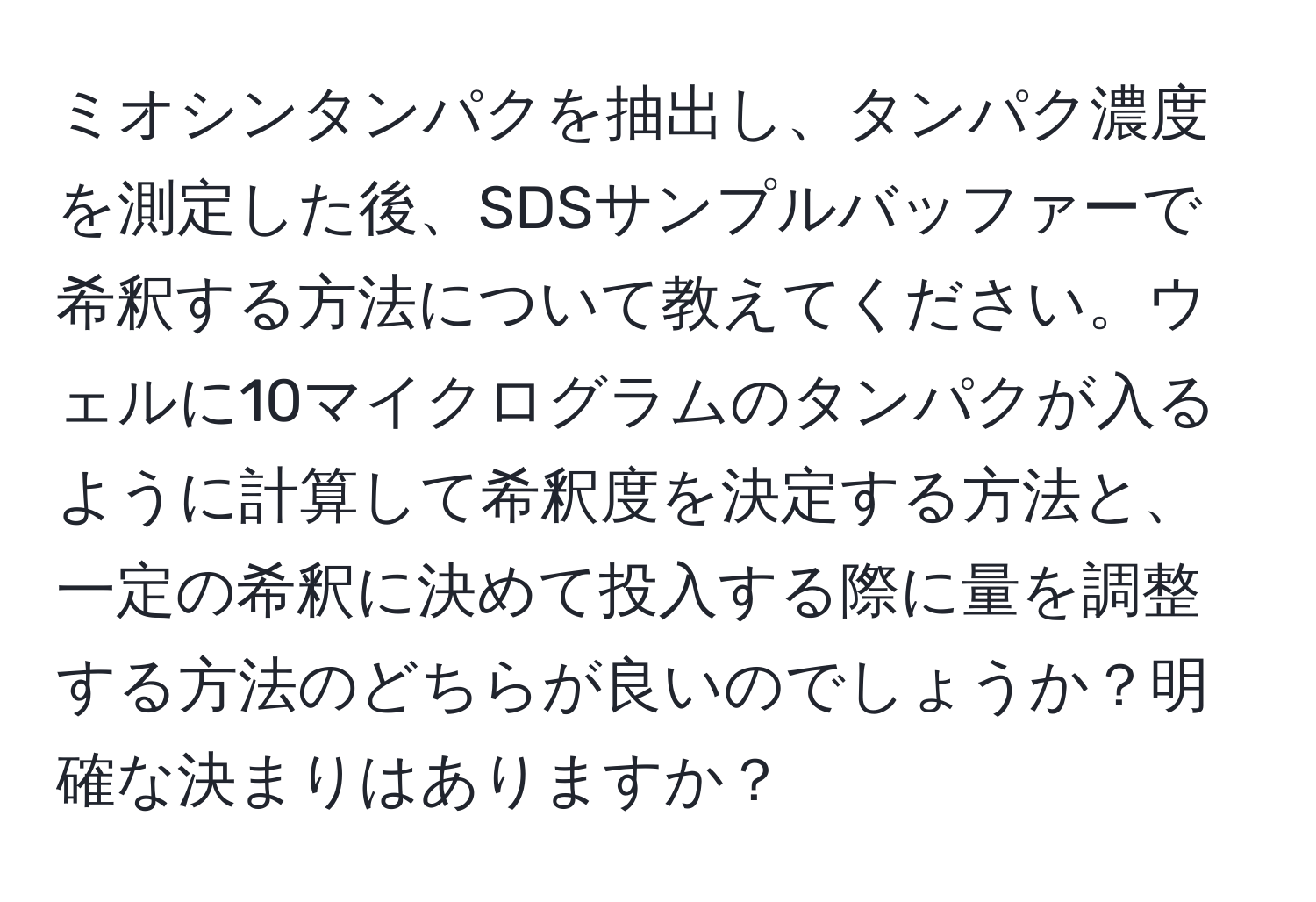 ミオシンタンパクを抽出し、タンパク濃度を測定した後、SDSサンプルバッファーで希釈する方法について教えてください。ウェルに10マイクログラムのタンパクが入るように計算して希釈度を決定する方法と、一定の希釈に決めて投入する際に量を調整する方法のどちらが良いのでしょうか？明確な決まりはありますか？