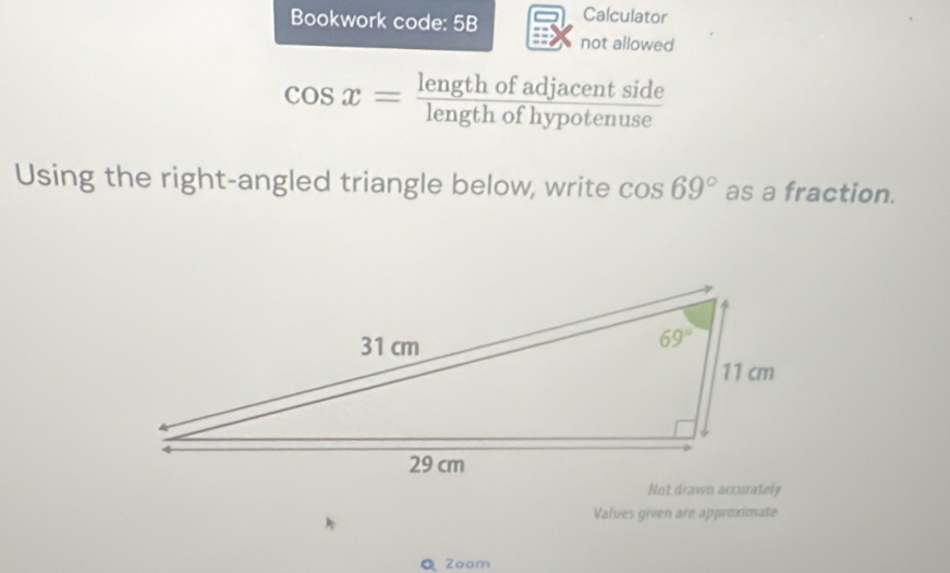 Bookwork code: 5B Calculator
not allowed
cos x= lengthofadjacentside/lengthofhypotenuse 
Using the right-angled triangle below, write cos 69° as a fraction.
Not drawn accurately
Values given are approximate
Q Zoam