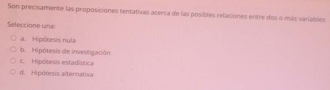 Son precisamente las proposiciones tentativas acerca de las posibles relaciones entre dos o más variables
Seleccione una:
a. Hipótesis nula
b. Hipótesis de investigación
c. Hipótesis estadística
d. Hipótesis alternativa