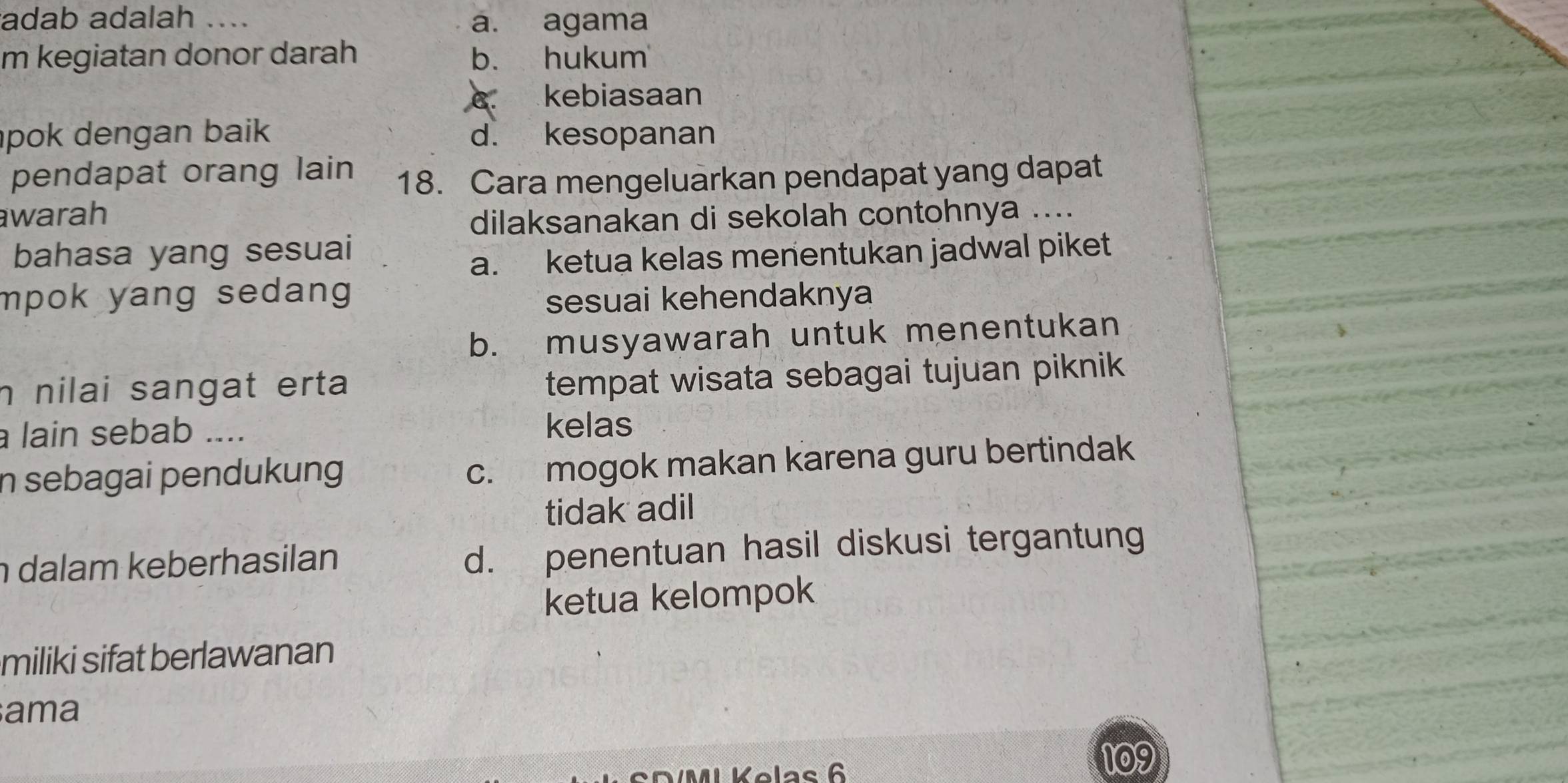 adab adalah .... a. agama
m kegiatan donor darah b. hukum
C. kebiasaan
pok dengan baik d. kesopanan
pendapat orang lain 18. Cara mengeluarkan pendapat yang dapat
warah
dilaksanakan di sekolah contohnya ....
bahasa yang sesuai
a. ketua kelas menentukan jadwal piket
mpok yang sedang .
sesuai kehendaknya
b. musyawarah untuk menentukan
n nilai sangat erta 
tempat wisata sebagai tujuan piknik
a lain sebab .... kelas
n sebagai pendukung
c. mogok makan karena guru bertindak
tidak adil
dalam keberhasilan
d. penentuan hasil diskusi tergantung
ketua kelompok
miliki sifat berlawanan
ama
Kelas 6
100