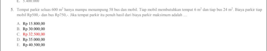 5.400.000
5. Tempat parkir seluas 600m^2 hanya mampu menampung 58 bus dan mobil. Tiap mobil membutuhkan tempat 6m^2 dan tiap bus 24m^2. Biaya parkir tiap
mobil Rp500,- dan bus Rp750,-. Jika tempat parkir itu penuh hasil dari biaya parkir maksimum adalah ....
A. Rp 15.800,00
B. Rp 30.000,00
C. Rp 32.500,00
D. Rp 35.000,00
E. Rp 40.500,00