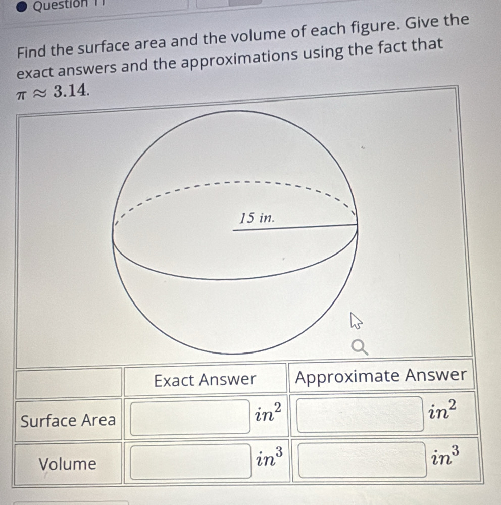 Questión 
Find the surface area and the volume of each figure. Give the 
exact answers and the approximations using the fact that
π approx 3.14. 
Exact Answer Approximate Answer 
Surface Area
in^2 □ 
Volume
in^3
in^3