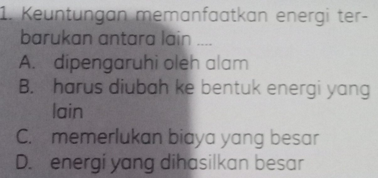 Keuntungan memanfaatkan energi ter-
barukan antara lain ....
A. dipengaruhi oleh alam
B. harus diubah ke bentuk energi yang
lain
C. memerlukan biaya yang besar
D. energi yang dihasilkan besar