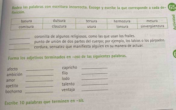 Rodea las palabras con escritura incorrecta. Escoge y escribe la que corresponde a cada de - 65
finición. 
_ 
coronilla de algunos religiosos, como las que usan los frailes. 
_punto de unión de dos partes del cuerpo; por ejemplo, los labios o los párpados. 
_ 
cordura, sensatez que manifiesta alguien en su manera de actuar. 
Forma los adjetivos terminados en −oso de las siguientes palabras. 
afecto _capricho_ 
ambición _filo_ 
amor _lodo_ 
apetito _talento_ 
bochorno _ventaja_ 
Escribe 10 palabras que terminen en -sis.