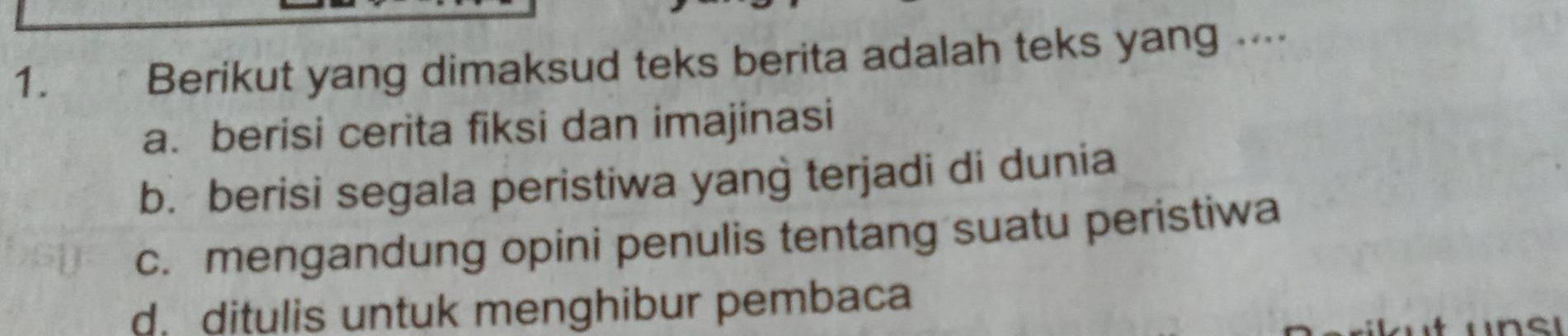 Berikut yang dimaksud teks berita adalah teks yang ....
a. berisi cerita fiksi dan imajinasi
b. berisi segala peristiwa yang terjadi di dunia
c. mengandung opini penulis tentang suatu peristiwa
d ditulis untuk menghibur pembaca