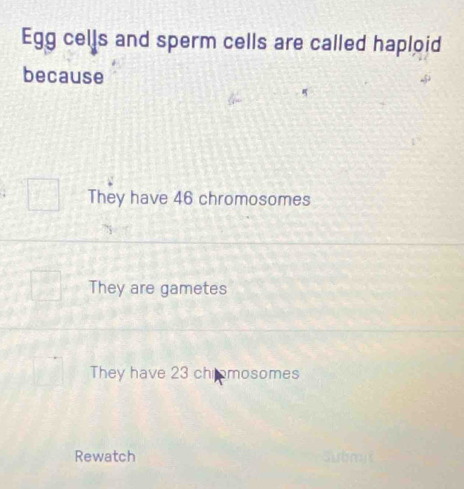 Egg cells and sperm cells are called haploid
because
They have 46 chromosomes
They are gametes
They have 23 chromosomes
Rewatch