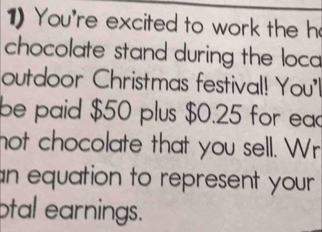 You're excited to work the h 
chocolate stand during the loca 
outdoor Christmas festival! You'l 
be paid $50 plus $0.25 for ead 
not chocolate that you sell. Wr 
an equation to represent your 
ptal earnings.