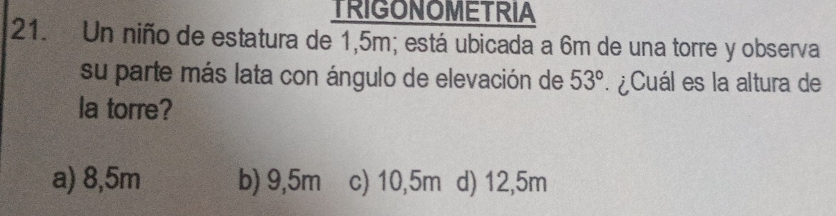 TRIGONOMETRIA
21. Un niño de estatura de 1,5m; está ubicada a 6m de una torre y observa
su parte más lata con ángulo de elevación de 53° *¿Cuál es la altura de
la torre?
a) 8,5m b) 9,5m c) 10,5m d) 12,5m