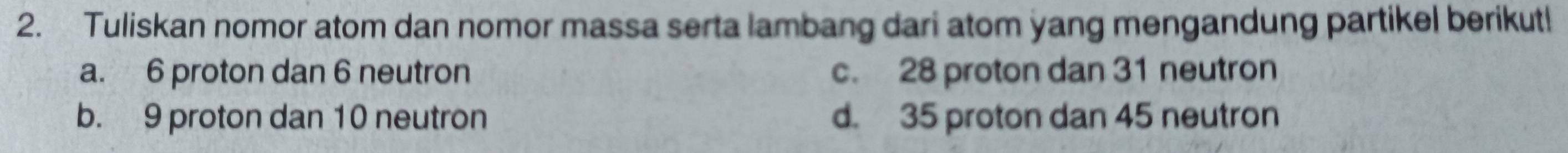 Tuliskan nomor atom dan nomor massa serta lambang dari atom yang mengandung partikel berikut!
a. 6 proton dan 6 neutron c. 28 proton dan 31 neutron
b. 9 proton dan 10 neutron d. 35 proton dan 45 neutron