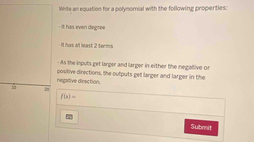 Write an equation for a polynomial with the following properties: 
- It has even degree 
- It has at least 2 terms 
- As the inputs get larger and larger in either the negative or 
positive directions, the outputs get larger and larger in the 
negative direction.
10
20
f(x)=
Submit