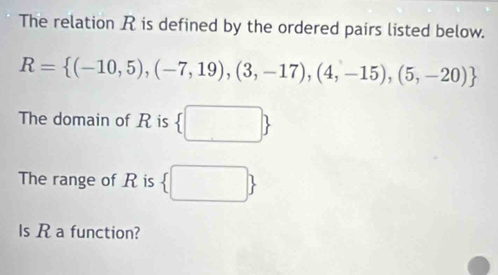 The relation R is defined by the ordered pairs listed below.
R= (-10,5),(-7,19),(3,-17),(4,-15),(5,-20)
The domain of R is 
The range of R is □  □  
Is R a function?