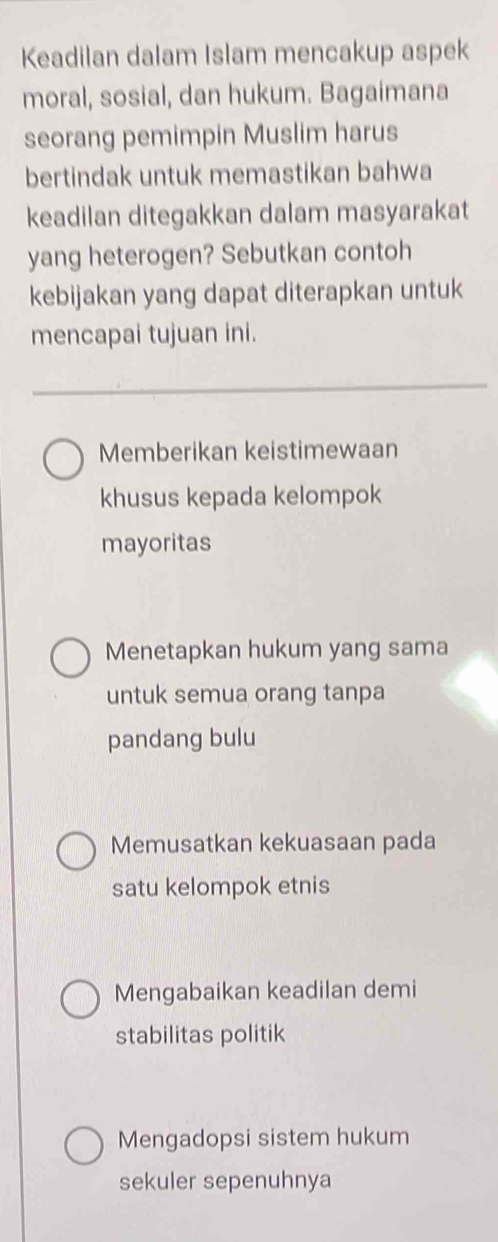 Keadilan dalam Islam mencakup aspek
moral, sosial, dan hukum. Bagaimana
seorang pemimpin Muslim harus
bertindak untuk memastikan bahwa
keadilan ditegakkan dalam masyarakat
yang heterogen? Sebutkan contoh
kebijakan yang dapat diterapkan untuk
mencapai tujuan ini.
Memberikan keistimewaan
khusus kepada kelompok
mayoritas
Menetapkan hukum yang sama
untuk semua orang tanpa
pandang bulu
Memusatkan kekuasaan pada
satu kelompok etnis
Mengabaikan keadilan demi
stabilitas politik
Mengadopsi sistem hukum
sekuler sepenuhnya