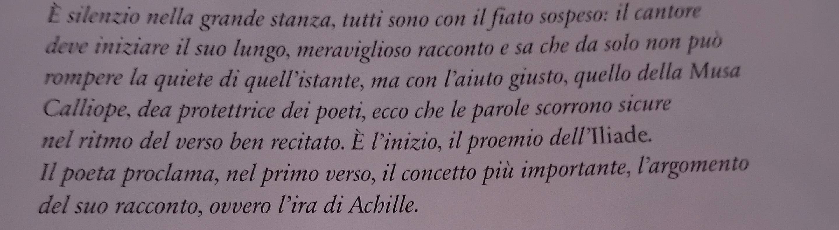 È silenzio nella grande stanza, tutti sono con il fiato sospeso: il cantore 
deve iniziare il suo lungo, meraviglioso racconto e sa che da solo non puó 
rompere la quiete di quell’istante, ma con l’aiuto giusto, quello della Musa 
Calliope, dea protettrice dei poeti, ecco che le parole scorrono sicure 
nel ritmo del verso ben recitato. È l’inizio, il proemio dell’Iliade. 
Il poeta proclama, nel primo verso, il concetto più importante, l’argomento 
del suo racconto, ovvero l’ira di Achille.