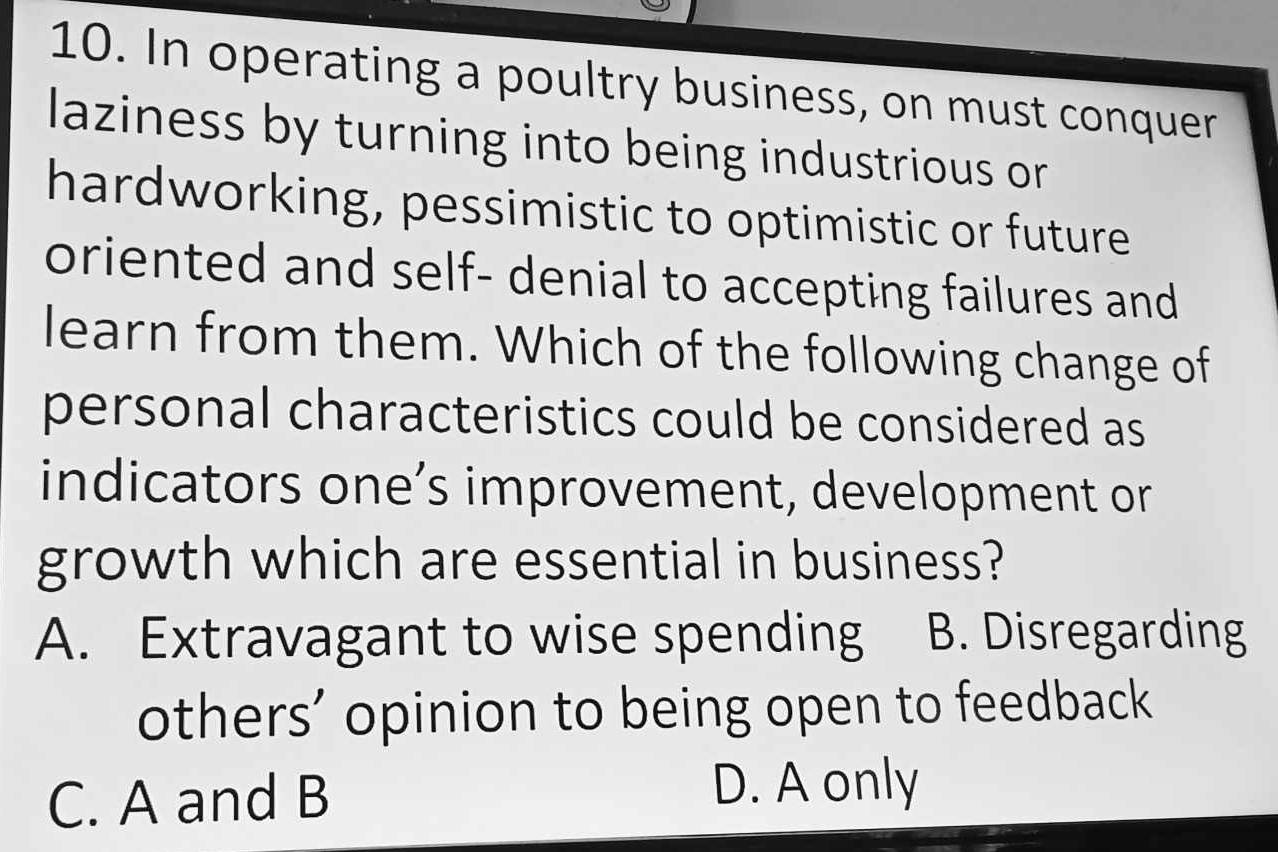 In operating a poultry business, on must conquer
laziness by turning into being industrious or
hardworking, pessimistic to optimistic or future
oriented and self- denial to accepting failures and
learn from them. Which of the following change of
personal characteristics could be considered as 
indicators one’s improvement, development or
growth which are essential in business?
A. Extravagant to wise spending B. Disregarding
others’ opinion to being open to feedback
C. A and B D. A only