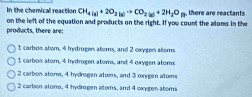 In the chemical reaction CH_4(g)+2O_2(g)to CO_2(g)+2H_2O_(l) , there are reactants
on the left of the equation and products on the right. If you count the atoms in the
products, there are:
1 carbon atom, 4 hydrogen atoms, and 2 oxygen atoms
1 carbon atom, 4 hydrogen atoms, and 4 oxygen atoms
2 carbon atoms, 4 hydrogen atoms, and 3 oxygen atoms
2 carbon atoms, 4 hydrogen atoms, and 4 oxygen atoms