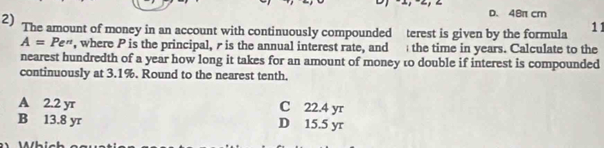 a
D. 48π cm
2) The amount of money in an account with continuously compounded terest is given by the formula 11
A=Pe^(π) , where P is the principal, r is the annual interest rate, and the time in years. Calculate to the
nearest hundredth of a year how long it takes for an amount of money to double if interest is compounded
continuously at 3.1%. Round to the nearest tenth.
A 2.2 yr C 22.4 yr
B 13.8 yr D 15.5 yr