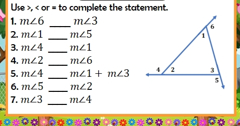 Use , or = to complete the statement. 
_ 
1. m∠ 6 m∠ 3
2. m∠ 1 _ m∠ 5
_ 
3. m∠ 4 m∠ 1
4. m∠ 2 _ m∠ 6
5. m∠ 4 _ m∠ 1+m∠ 3
6. m∠ 5 _ m∠ 2
_ 
7. m∠ 3 m∠ 4