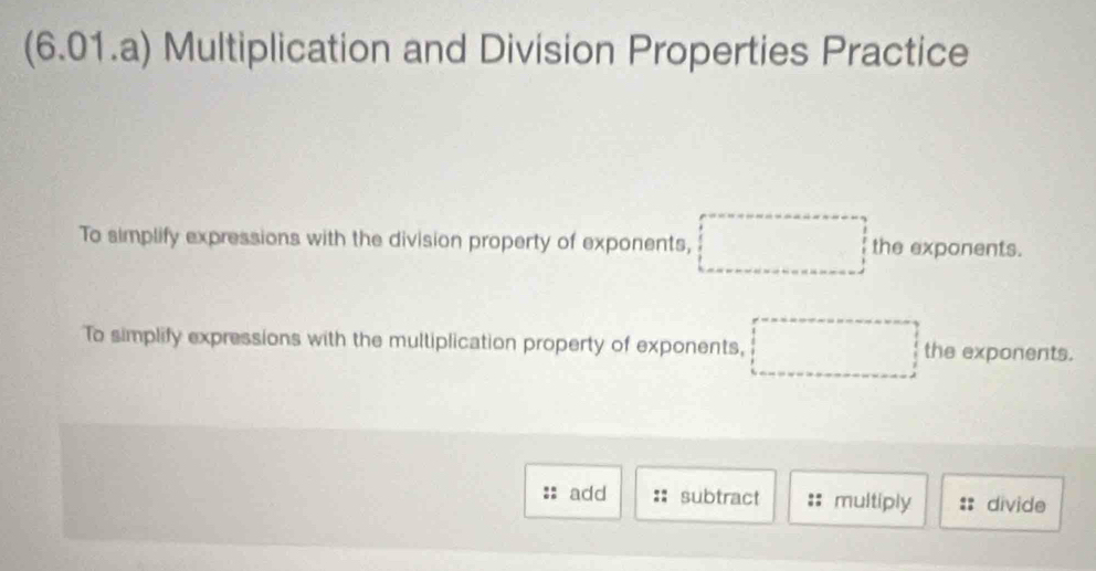 (6.01.a) Multiplication and Division Properties Practice 
To simplify expressions with the division property of exponents, □ the exponents. 
To simplify expressions with the multiplication property of exponents, □ the exponents. 
add subtract :: multiply divide