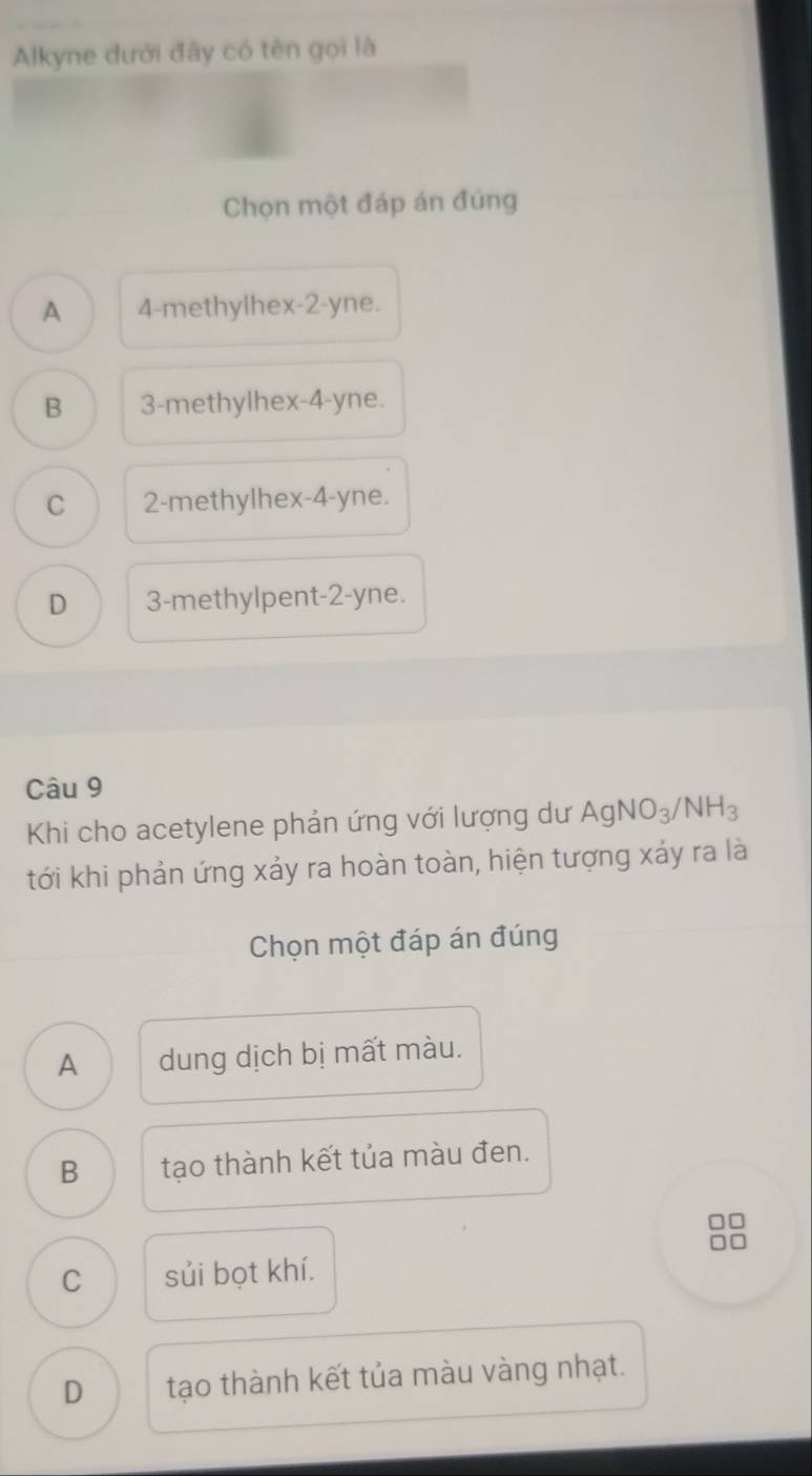 Alkyne dưới đây có tên gọi là
Chọn một đáp án đúng
A 4 -methylhex -2-yne.
B 3 -methylhex -4-yne.
C 2 -methylhex -4 -yne.
D 3 -methylpent -2-yne.
Câu 9
Khi cho acetylene phản ứng với lượng dư AgNO_3/NH_3
tới khi phản ứng xảy ra hoàn toàn, hiện tượng xảy ra là
Chọn một đáp án đúng
A dung dịch bị mất màu.
B tạo thành kết tủa màu đen.
□□
C sủi bọt khí.
D tạo thành kết tủa màu vàng nhạt.