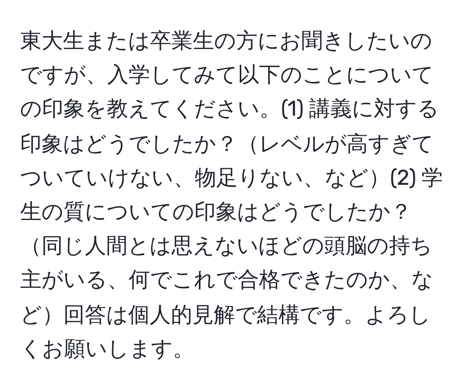 東大生または卒業生の方にお聞きしたいのですが、入学してみて以下のことについての印象を教えてください。(1) 講義に対する印象はどうでしたか？レベルが高すぎてついていけない、物足りない、など(2) 学生の質についての印象はどうでしたか？同じ人間とは思えないほどの頭脳の持ち主がいる、何でこれで合格できたのか、など回答は個人的見解で結構です。よろしくお願いします。