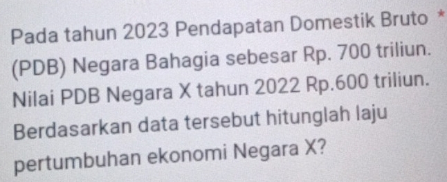 Pada tahun 2023 Pendapatan Domestik Bruto * 
(PDB) Negara Bahagia sebesar Rp. 700 triliun. 
Nilai PDB Negara X tahun 2022 Rp.600 triliun. 
Berdasarkan data tersebut hitunglah laju 
pertumbuhan ekonomi Negara X?