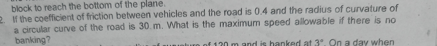 block to reach the bottom of the plane. 
2. If the coefficient of friction between vehicles and the road is 0.4 and the radius of curvature of 
a circular curve of the road is 30 m. What is the maximum speed allowable if there is no 
banking?
1 2 m and is banked at 3°. On a day when