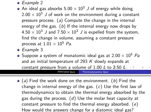 Example 2 
An ideal gas absorbs 5.00* 10^3J of energy while doing
2.00* 10^3J of work on the environment during a constant 
pressure process. (a) Compute the change in the internal 
energy of the gas. (b) If the internal energy now drops by
4.50* 10^3J and 7.50* 10^3J is expelled from the system, 
find the change in volume, assuming a constant pressure 
process at 1.01* 10^5Pa. 
Example 3 
Suppose a system of monatomic ideal gas at 2.00* 10^5Pa
and an initial temperature of 293 K slowly expands at 
constant pressure from a volume of 1.00 L to 2.50 L. 
PHY1010 Quiz Thermodynamics Quiz 
(a) Find the work done on the environment. (b) Find the 
change in internal energy of the gas. (c) Use the first law of 
thermodynamics to obtain the thermal energy absorbed by the 
gas during the process. (d) Use the molar heat capacity at 
constant pressure to find the thermal energy absorbed. (e) 
How would the answers change for a diatomic ideal gas?