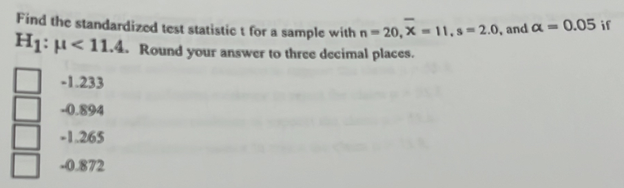 Find the standardized test statistic t for a sample with n=20, overline X=11, s=2.0 , and alpha =0.05 if
H_1:mu <11.4 Round your answer to three decimal places.
-1.233
-0.894
-1.265
-0.872