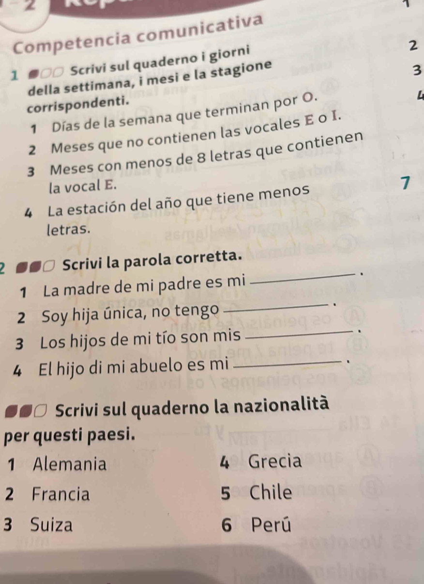 2 
、 
Competencia comunicativa 
1 ●□□ Scrivi sul quaderno i giorni 
2 
della settimana, i mesi e la stagione 
3 
corrispondenti. 
1 Días de la semana que terminan por O. 
L
2 Meses que no contienen las vocales E o I.
3 Meses con menos de 8 letras que contienen 
la vocal E. 
1 
4 La estación del año que tiene menos 
letras. 
2 ■■□ Scrivi la parola corretta. 
1 La madre de mi padre es mi 
_、 
2 Soy hija única, no tengo 
_. 
3 Los hijos de mi tío son mis _. 
4 El hijo di mi abuelo es mi_ 
. 
Scrivi sul quaderno la nazionalità 
per questi paesi. 
1 Alemania 4 Grecia 
2 Francia 5 Chile 
3 Suiza 6 Perú